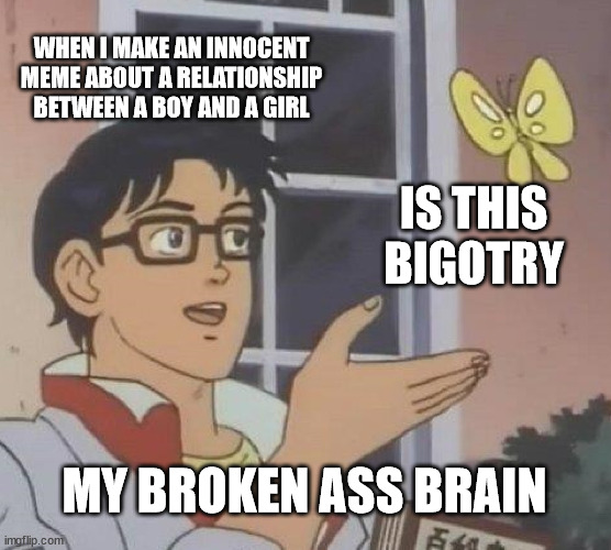 The programming is working | WHEN I MAKE AN INNOCENT MEME ABOUT A RELATIONSHIP BETWEEN A BOY AND A GIRL; IS THIS BIGOTRY; MY BROKEN ASS BRAIN | image tagged in memes,is this a pigeon,transgender,bigotry,lol | made w/ Imgflip meme maker