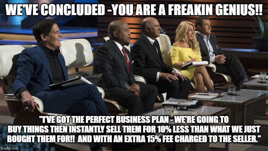 shark tank bad business idea | WE'VE CONCLUDED -YOU ARE A FREAKIN GENIUS!! "I'VE GOT THE PERFECT BUSINESS PLAN - WE'RE GOING TO BUY THINGS THEN INSTANTLY SELL THEM FOR 10% LESS THAN WHAT WE JUST BOUGHT THEM FOR!!  AND WITH AN EXTRA 15% FEE CHARGED TO THE SELLER." | image tagged in shark tank | made w/ Imgflip meme maker