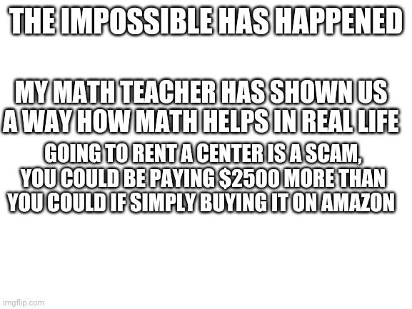 Math does help in one scenario | THE IMPOSSIBLE HAS HAPPENED; MY MATH TEACHER HAS SHOWN US A WAY HOW MATH HELPS IN REAL LIFE; GOING TO RENT A CENTER IS A SCAM, YOU COULD BE PAYING $2500 MORE THAN YOU COULD IF SIMPLY BUYING IT ON AMAZON | image tagged in blank white template,math | made w/ Imgflip meme maker