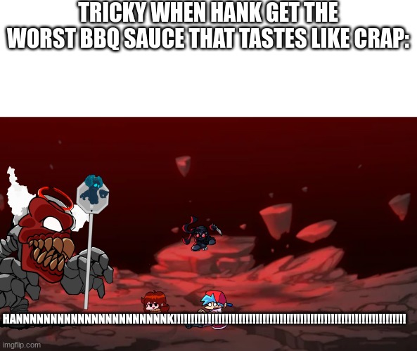 tricky gone super mad | TRICKY WHEN HANK GET THE WORST BBQ SAUCE THAT TASTES LIKE CRAP:; HANNNNNNNNNNNNNNNNNNNNNNK!!!!!!!!!!!!!!!!!!!!!!!!!!!!!!!!!!!!!!!!!!!!!!!!!!!!!!!!!!!!!!!!!!!! | image tagged in tricky phase 6 | made w/ Imgflip meme maker