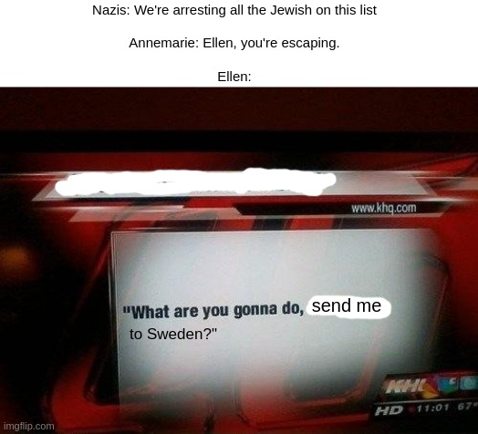 Number the Stars be like: | Nazis: We're arresting all the Jewish on this list
 
Annemarie: Ellen, you're escaping.
 
Ellen:; send me; to Sweden?" | image tagged in what are you gonna do stab me | made w/ Imgflip meme maker