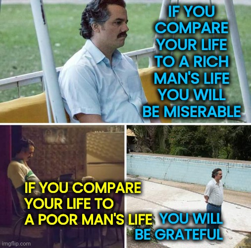 It Could ALWAYS Be Worse | IF YOU COMPARE YOUR LIFE TO A RICH MAN'S LIFE YOU WILL BE MISERABLE; IF YOU COMPARE YOUR LIFE TO A POOR MAN'S LIFE; YOU WILL BE GRATEFUL | image tagged in memes,sad pablo escobar,it could be worse,it could always be worse,grateful,be grateful | made w/ Imgflip meme maker