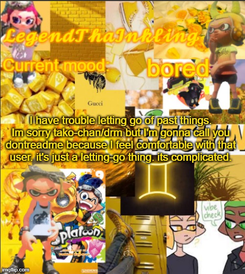 LegendThaInkling's Announcement Temp | bored; I have trouble letting go of past things. Im sorry tako-chan/drm but I'm gonna call you dontreadme because I feel comfortable with that user. it's just a letting-go thing. its complicated. | image tagged in legendthainkling's announcement temp | made w/ Imgflip meme maker