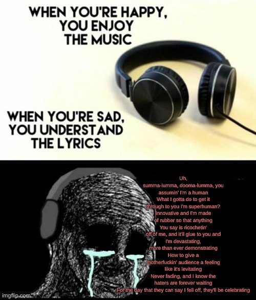 rap god is the saddest song in existence. | Uh, summa-lumma, dooma-lumma, you assumin' I'm a human
What I gotta do to get it through to you I'm superhuman?
Innovative and I'm made of rubber so that anything
You say is ricochetin' off of me, and it'll glue to you and
I'm devastating, more than ever demonstrating
How to give a motherfuckin' audience a feeling like it's levitating
Never fading, and I know the haters are forever waiting
For the day that they can say I fell off, they'll be celebrating | image tagged in when your sad you understand the lyrics,rap | made w/ Imgflip meme maker