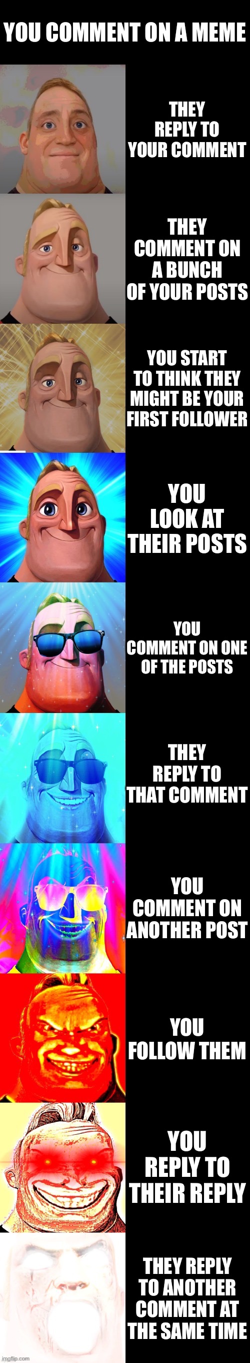 I know you’ll see this, and we both know who you are lol | YOU COMMENT ON A MEME; THEY REPLY TO YOUR COMMENT; THEY COMMENT ON A BUNCH OF YOUR POSTS; YOU START TO THINK THEY MIGHT BE YOUR FIRST FOLLOWER; YOU LOOK AT THEIR POSTS; YOU COMMENT ON ONE OF THE POSTS; THEY REPLY TO THAT COMMENT; YOU COMMENT ON ANOTHER POST; YOU FOLLOW THEM; YOU REPLY TO THEIR REPLY; THEY REPLY TO ANOTHER COMMENT AT THE SAME TIME | image tagged in mr incredible becoming canny | made w/ Imgflip meme maker