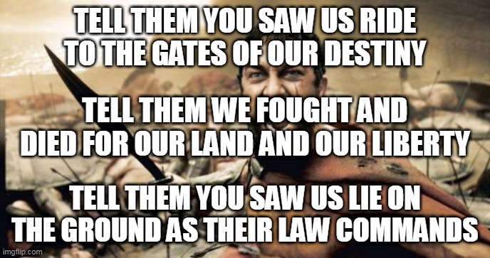 Sparta (Elegy Of Heroes) | TELL THEM YOU SAW US RIDE TO THE GATES OF OUR DESTINY; TELL THEM WE FOUGHT AND DIED FOR OUR LAND AND OUR LIBERTY; TELL THEM YOU SAW US LIE ON THE GROUND AS THEIR LAW COMMANDS | image tagged in memes,sparta leonidas,dragony,sparta,sparta elegy of heroes,elegy of heroes | made w/ Imgflip meme maker