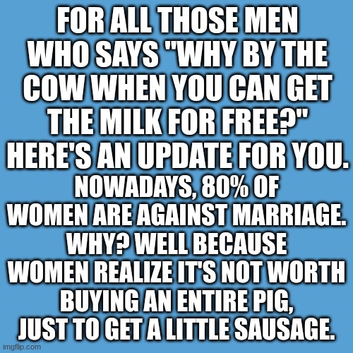 Am I right? | FOR ALL THOSE MEN WHO SAYS "WHY BY THE COW WHEN YOU CAN GET THE MILK FOR FREE?" HERE'S AN UPDATE FOR YOU. NOWADAYS, 80% OF WOMEN ARE AGAINST MARRIAGE. WHY? WELL BECAUSE WOMEN REALIZE IT'S NOT WORTH BUYING AN ENTIRE PIG, JUST TO GET A LITTLE SAUSAGE. | image tagged in light blue sucks | made w/ Imgflip meme maker