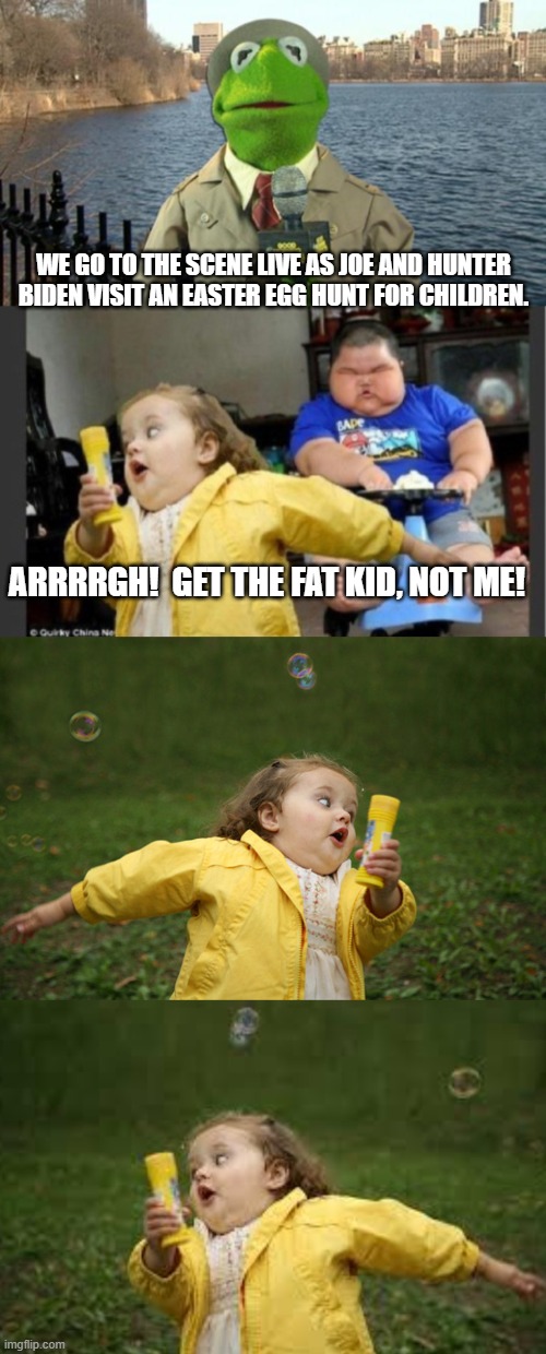 Probably what really happened. | WE GO TO THE SCENE LIVE AS JOE AND HUNTER BIDEN VISIT AN EASTER EGG HUNT FOR CHILDREN. ARRRRGH!  GET THE FAT KID, NOT ME! | image tagged in kermit news report | made w/ Imgflip meme maker