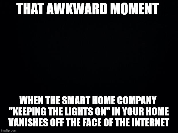 Hello darkness, my old friend | THAT AWKWARD MOMENT; WHEN THE SMART HOME COMPANY 
"KEEPING THE LIGHTS ON" IN YOUR HOME
VANISHES OFF THE FACE OF THE INTERNET | image tagged in black background | made w/ Imgflip meme maker