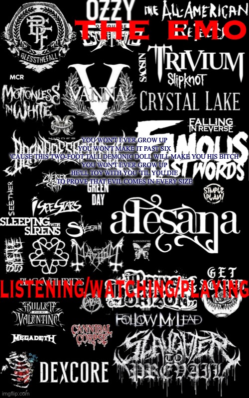 Guess the song | YOU WON'T EVER GROW UP
YOU WON'T MAKE IT PAST SIX
'CAUSE THIS TWO-FOOT TALL DEMONIC DOLL WILL MAKE YOU HIS BITCH


YOU WON'T EVER GROW UP
HE'LL TOY WITH YOU 'TIL YOU DIE
TO PROVE THAT EVIL COMES IN EVERY SIZE | image tagged in the emo temp | made w/ Imgflip meme maker