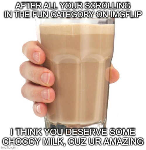 heres some choccy milk | AFTER ALL YOUR SCROLLING IN THE FUN CATEGORY ON IMGFLIP; I THINK YOU DESERVE SOME CHOCCY MILK, CUZ UR AMAZING | image tagged in choccy milk | made w/ Imgflip meme maker