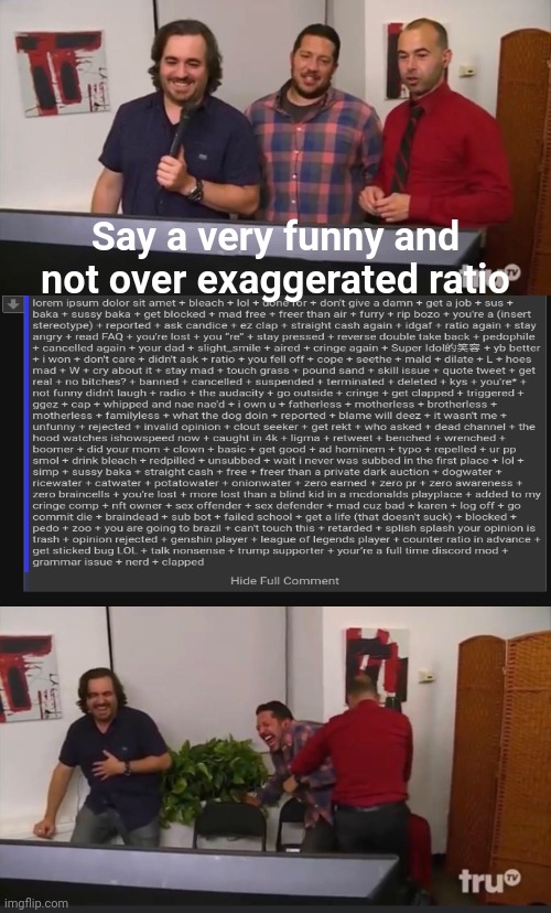 the most unfunny thing I probably have posted here | Say a very funny and not over exaggerated ratio | image tagged in impractical jokers | made w/ Imgflip meme maker
