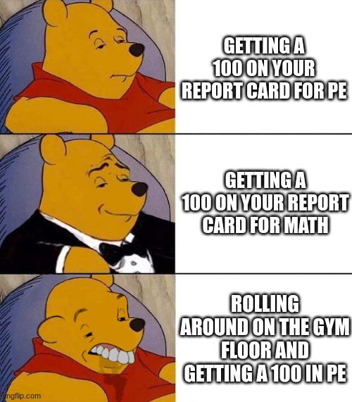 I know a kid who did this once. He drives me insane. (NO MENTAL ISSUES!!!) | GETTING A 100 ON YOUR REPORT CARD FOR PE; GETTING A 100 ON YOUR REPORT CARD FOR MATH; ROLLING AROUND ON THE GYM FLOOR AND GETTING A 100 IN PE | image tagged in best better blurst | made w/ Imgflip meme maker