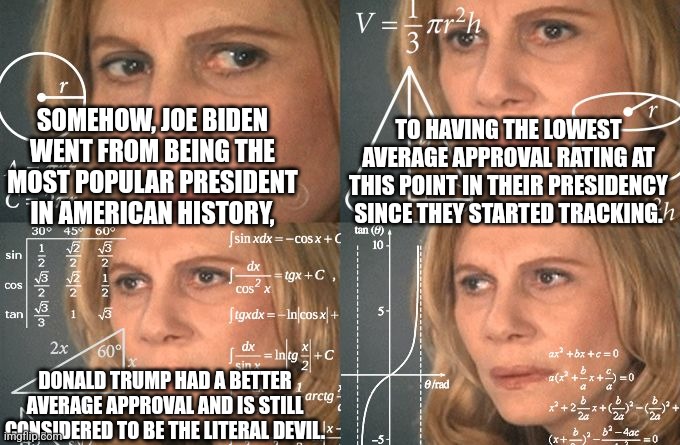 mental gymnastics | SOMEHOW, JOE BIDEN WENT FROM BEING THE MOST POPULAR PRESIDENT IN AMERICAN HISTORY, TO HAVING THE LOWEST AVERAGE APPROVAL RATING AT THIS POINT IN THEIR PRESIDENCY SINCE THEY STARTED TRACKING. DONALD TRUMP HAD A BETTER AVERAGE APPROVAL AND IS STILL CONSIDERED TO BE THE LITERAL DEVIL. | image tagged in calculating meme,mystery,unsolved mysteries | made w/ Imgflip meme maker