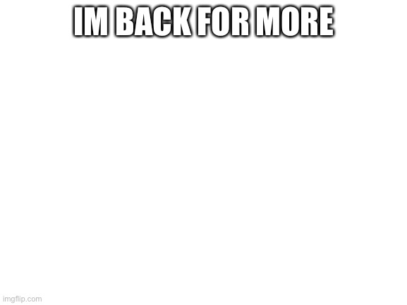 I AM BACK | IM BACK FOR MORE | image tagged in blank white template | made w/ Imgflip meme maker