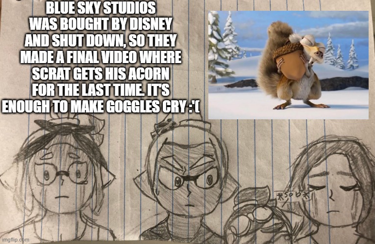 Can I get an F in the chat? (Rider has to comfort Goggles :<) | BLUE SKY STUDIOS WAS BOUGHT BY DISNEY AND SHUT DOWN, SO THEY MADE A FINAL VIDEO WHERE SCRAT GETS HIS ACORN FOR THE LAST TIME. IT'S ENOUGH TO MAKE GOGGLES CRY :'( | made w/ Imgflip meme maker