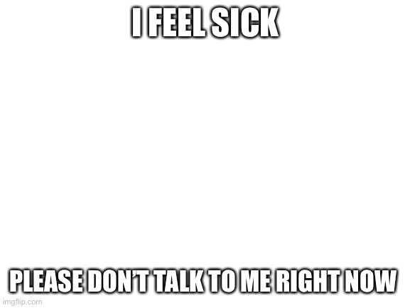 -_- | I FEEL SICK; PLEASE DON’T TALK TO ME RIGHT NOW | image tagged in blank white template | made w/ Imgflip meme maker