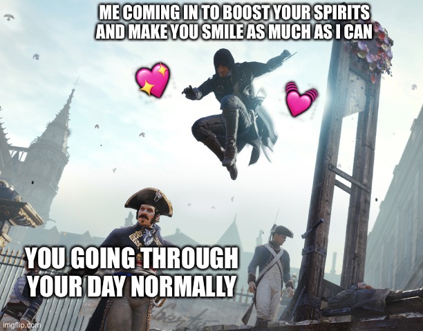 Sneaky sneaky then strike! :3 | ME COMING IN TO BOOST YOUR SPIRITS AND MAKE YOU SMILE AS MUCH AS I CAN; 💖; 💓; YOU GOING THROUGH YOUR DAY NORMALLY | image tagged in assassin's creed jump,wholesome | made w/ Imgflip meme maker