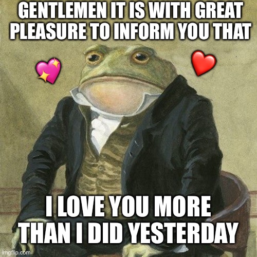 Gentlemen.. | GENTLEMEN IT IS WITH GREAT PLEASURE TO INFORM YOU THAT; ❤️; 💖; I LOVE YOU MORE THAN I DID YESTERDAY | image tagged in gentlemen it is with great pleasure to inform you that,wholesome | made w/ Imgflip meme maker