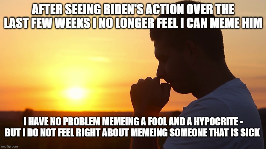 His mind has deteriorated into senile mush. | AFTER SEEING BIDEN'S ACTION OVER THE LAST FEW WEEKS I NO LONGER FEEL I CAN MEME HIM; I HAVE NO PROBLEM MEMEING A FOOL AND A HYPOCRITE - BUT I DO NOT FEEL RIGHT ABOUT MEMEING SOMEONE THAT IS SICK | image tagged in joe biden,memes,sad,truth,funny meme,political meme | made w/ Imgflip meme maker