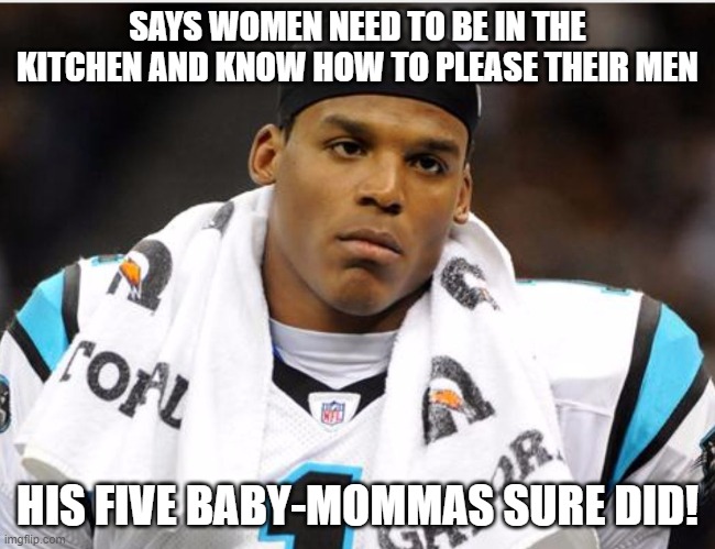 Cam Newton | SAYS WOMEN NEED TO BE IN THE KITCHEN AND KNOW HOW TO PLEASE THEIR MEN; HIS FIVE BABY-MOMMAS SURE DID! | image tagged in cam newton | made w/ Imgflip meme maker