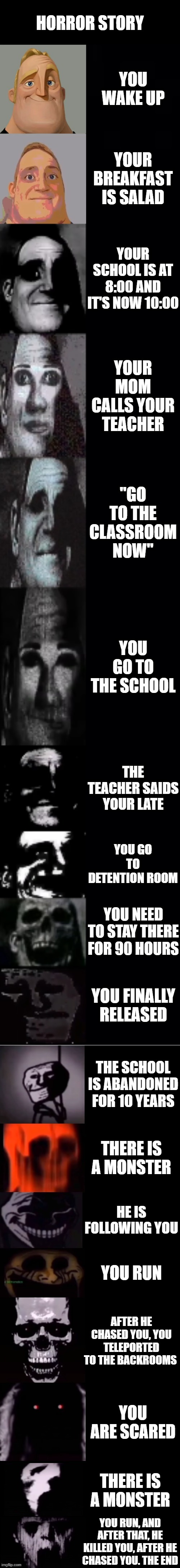 Horror Story | HORROR STORY; YOU WAKE UP; YOUR BREAKFAST IS SALAD; YOUR SCHOOL IS AT 8:00 AND IT'S NOW 10:00; YOUR MOM CALLS YOUR TEACHER; "GO TO THE CLASSROOM NOW"; YOU GO TO THE SCHOOL; THE TEACHER SAIDS YOUR LATE; YOU GO TO DETENTION ROOM; YOU NEED TO STAY THERE FOR 90 HOURS; YOU FINALLY RELEASED; THE SCHOOL IS ABANDONED FOR 10 YEARS; THERE IS A MONSTER; HE IS FOLLOWING YOU; YOU RUN; AFTER HE CHASED YOU, YOU TELEPORTED TO THE BACKROOMS; YOU ARE SCARED; THERE IS A MONSTER; YOU RUN, AND AFTER THAT, HE KILLED YOU, AFTER HE CHASED YOU. THE END | image tagged in mr incredible becoming uncanny 1st extension | made w/ Imgflip meme maker