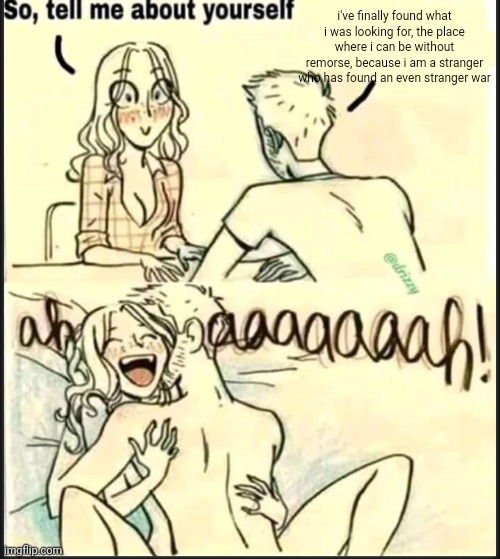 tell me about yourself better | i've finally found what i was looking for, the place where i can be without remorse, because i am a stranger who has found an even stranger war | image tagged in tell me about yourself better | made w/ Imgflip meme maker