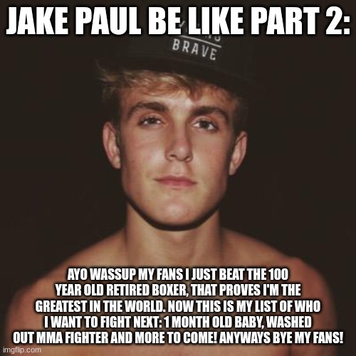 Jake Paul |  JAKE PAUL BE LIKE PART 2:; AYO WASSUP MY FANS I JUST BEAT THE 100 YEAR OLD RETIRED BOXER, THAT PROVES I'M THE GREATEST IN THE WORLD. NOW THIS IS MY LIST OF WHO I WANT TO FIGHT NEXT: 1 MONTH OLD BABY, WASHED OUT MMA FIGHTER AND MORE TO COME! ANYWAYS BYE MY FANS! | image tagged in jake paul | made w/ Imgflip meme maker