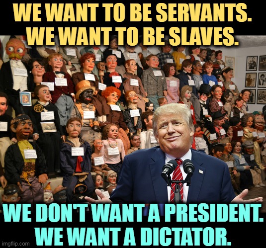 Sorry, MAGA dummies, America will stop you. | WE WANT TO BE SERVANTS.
WE WANT TO BE SLAVES. WE DON'T WANT A PRESIDENT.
WE WANT A DICTATOR. | image tagged in maga,slaves,trump,dictator,america,democracy | made w/ Imgflip meme maker