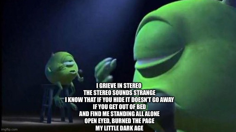 This song slaps | I GRIEVE IN STEREO 
THE STEREO SOUNDS STRANGE
I KNOW THAT IF YOU HIDE IT DOESN’T GO AWAY
IF YOU GET OUT OF BED
AND FIND ME STANDING ALL ALONE
OPEN EYED, BURNED THE PAGE
MY LITTLE DARK AGE | image tagged in mike wazowski singing | made w/ Imgflip meme maker