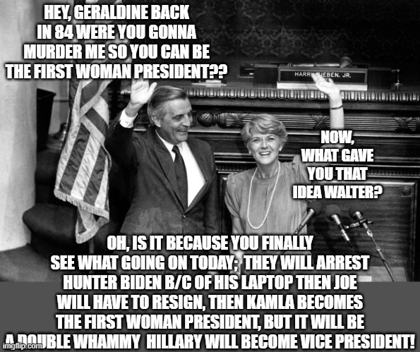 FEMINISM | HEY, GERALDINE BACK IN 84 WERE YOU GONNA MURDER ME SO YOU CAN BE THE FIRST WOMAN PRESIDENT?? NOW, WHAT GAVE YOU THAT IDEA WALTER? OH, IS IT BECAUSE YOU FINALLY SEE WHAT GOING ON TODAY;  THEY WILL ARREST HUNTER BIDEN B/C OF HIS LAPTOP THEN JOE WILL HAVE TO RESIGN, THEN KAMLA BECOMES THE FIRST WOMAN PRESIDENT, BUT IT WILL BE A DOUBLE WHAMMY  HILLARY WILL BECOME VICE PRESIDENT! | image tagged in feminism,i need feminism because,kamala harris,crookedhillary,hunter biden,american politics | made w/ Imgflip meme maker