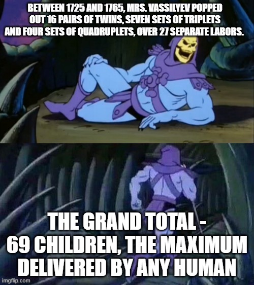 69 noice! | BETWEEN 1725 AND 1765, MRS. VASSILYEV POPPED OUT 16 PAIRS OF TWINS, SEVEN SETS OF TRIPLETS AND FOUR SETS OF QUADRUPLETS, OVER 27 SEPARATE LABORS. THE GRAND TOTAL - 69 CHILDREN, THE MAXIMUM DELIVERED BY ANY HUMAN | image tagged in skeletor disturbing facts,69,children,facts | made w/ Imgflip meme maker