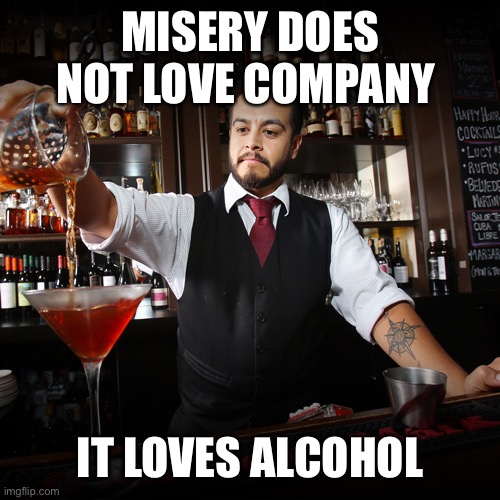 Happy hour anyone? |  MISERY DOES NOT LOVE COMPANY; IT LOVES ALCOHOL | image tagged in pouring bartender,misery,company,alcohol | made w/ Imgflip meme maker