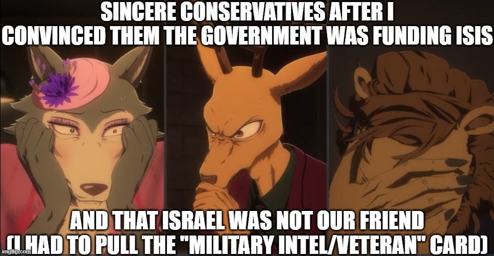 SINCERE CONSERVATIVES AFTER I CONVINCED THEM THE GOVERNMENT WAS FUNDING ISIS; AND THAT ISRAEL WAS NOT OUR FRIEND
(I HAD TO PULL THE "MILITARY INTEL/VETERAN" CARD) | made w/ Imgflip meme maker