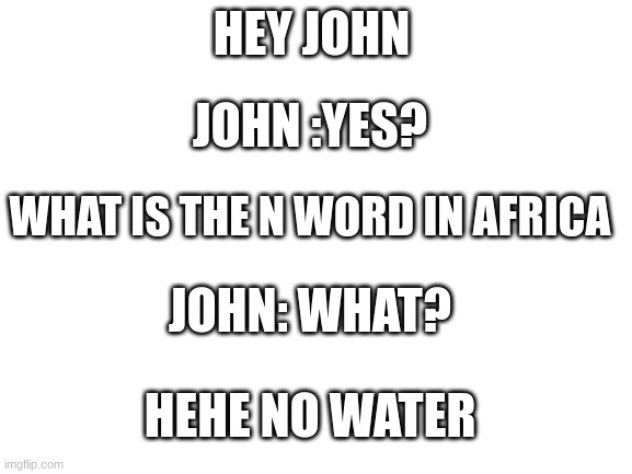 Blank White Template | HEY JOHN; JOHN :YES? WHAT IS THE N WORD IN AFRICA; JOHN: WHAT? HEHE NO WATER | image tagged in blank white template | made w/ Imgflip meme maker