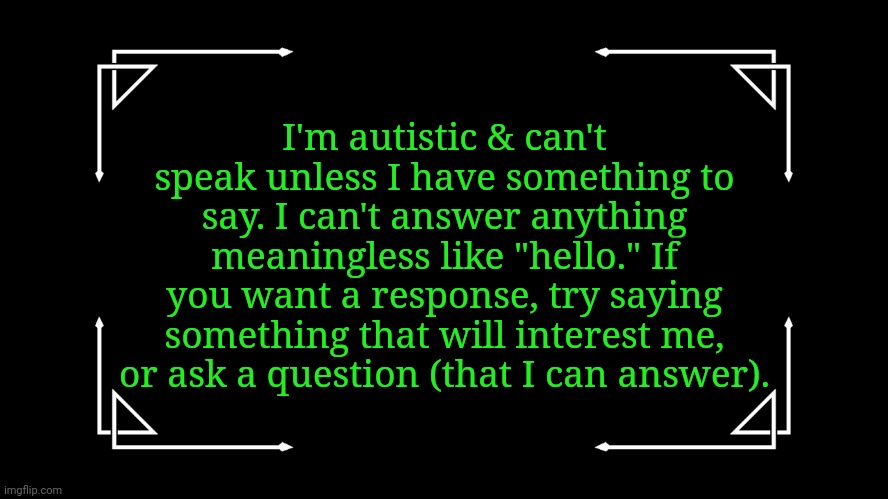 Go ahead and use this if it will help you. |  I'm autistic & can't speak unless I have something to say. I can't answer anything meaningless like "hello." If you want a response, try saying something that will interest me, or ask a question (that I can answer). | image tagged in old-fashioned title card,speechless,not trying to be rude | made w/ Imgflip meme maker