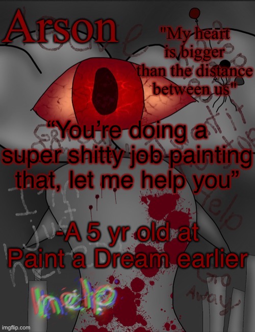 For context I went painting with my mom earlier and there was a birthday party for a kid’s 5th birthday | “You’re doing a super shitty job painting that, let me help you”; -A 5 yr old at Paint a Dream earlier | image tagged in arson's announcement temp | made w/ Imgflip meme maker