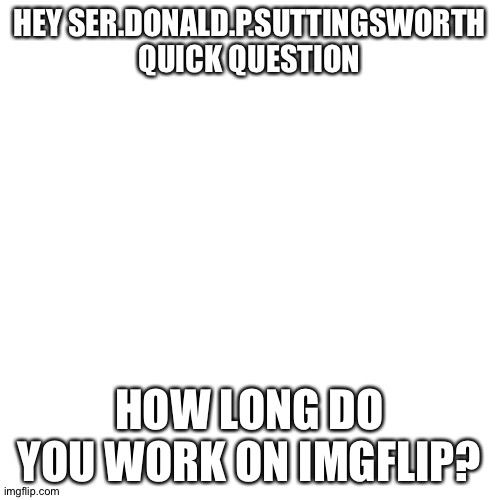 Blank Transparent Square | HEY SER.DONALD.P.SUTTINGSWORTH QUICK QUESTION; HOW LONG DO YOU WORK ON IMGFLIP? | image tagged in memes,blank transparent square | made w/ Imgflip meme maker