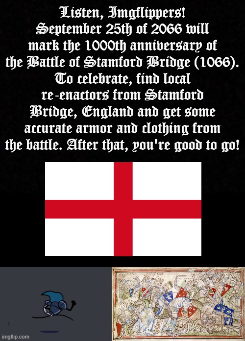 Attention, Imgflippers! | Listen, Imgflippers!
September 25th of 2066 will mark the 1000th anniversary of the Battle of Stamford Bridge (1066).
To celebrate, find local re-enactors from Stamford Bridge, England and get some accurate armor and clothing from the battle. After that, you're good to go! | image tagged in tiso running,battle of stamford bridge,england,1066,re-enactment,1000th anniversary | made w/ Imgflip meme maker