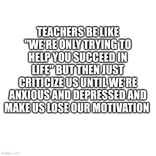 Blank Transparent Square |  TEACHERS BE LIKE "WE'RE ONLY TRYING TO HELP YOU SUCCEED IN LIFE" BUT THEN JUST CRITICIZE US UNTIL WE'RE ANXIOUS AND DEPRESSED AND MAKE US LOSE OUR MOTIVATION | image tagged in memes,blank transparent square | made w/ Imgflip meme maker