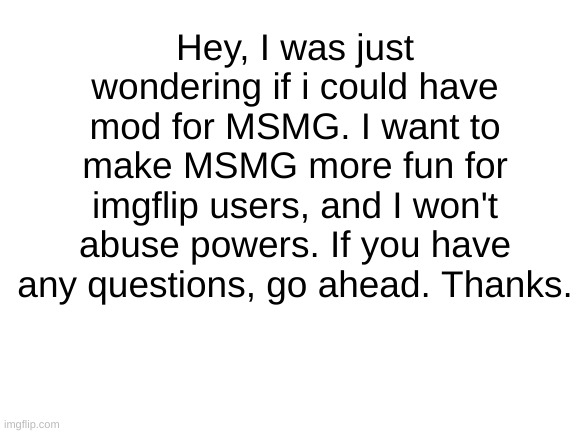 Moderator | Hey, I was just wondering if i could have mod for MSMG. I want to make MSMG more fun for imgflip users, and I won't abuse powers. If you have any questions, go ahead. Thanks. | image tagged in blank white template | made w/ Imgflip meme maker