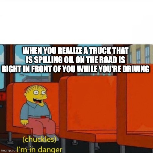 Oh god no | WHEN YOU REALIZE A TRUCK THAT IS SPILLING OIL ON THE ROAD IS RIGHT IN FRONT OF YOU WHILE YOU'RE DRIVING | image tagged in chuckles i m in danger | made w/ Imgflip meme maker