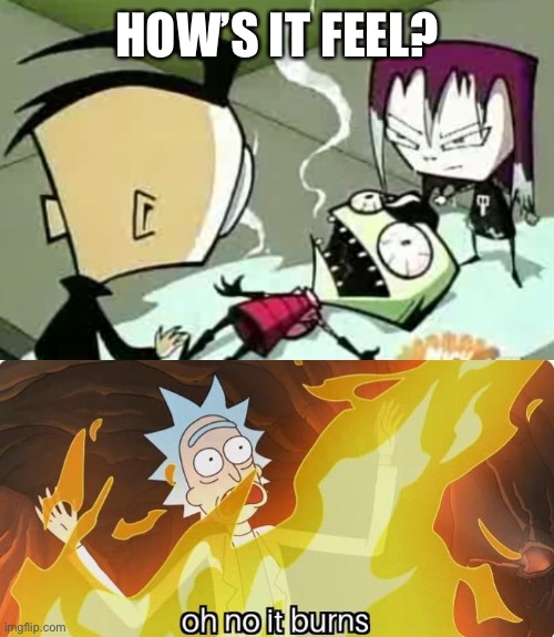 HOW’S IT FEEL? | image tagged in it burns zim,oh no it burns rick and morty | made w/ Imgflip meme maker