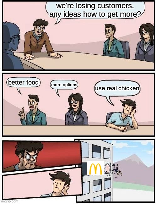 Boardroom Meeting Suggestion | we're losing customers. any ideas how to get more? better food; more options; use real chicken | image tagged in memes,boardroom meeting suggestion | made w/ Imgflip meme maker