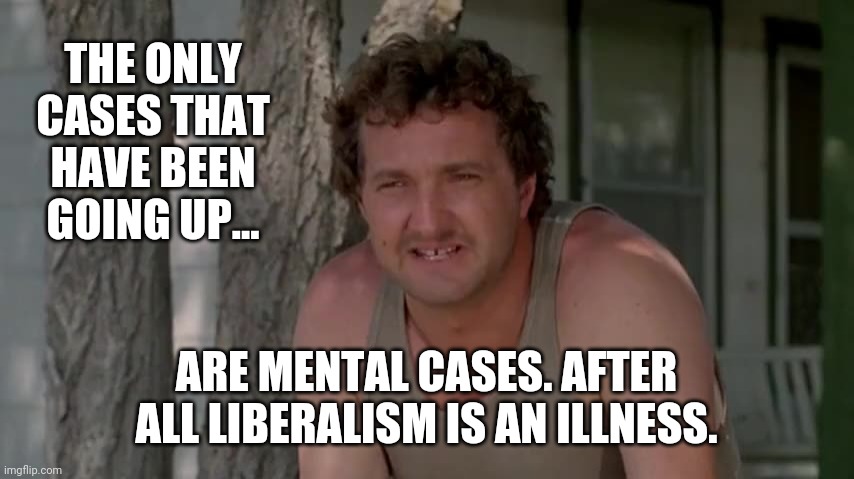 It's a serious condition. | THE ONLY CASES THAT HAVE BEEN GOING UP... ARE MENTAL CASES. AFTER ALL LIBERALISM IS AN ILLNESS. | image tagged in cousin eddie | made w/ Imgflip meme maker