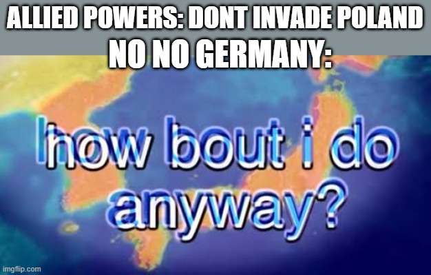 pro ww2 meme | ALLIED POWERS: DONT INVADE POLAND; NO NO GERMANY: | image tagged in how bout i do anyway | made w/ Imgflip meme maker