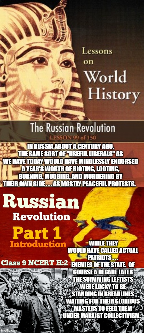 Deliberately 'forgotten' lessons of history. | IN RUSSIA ABOUT A CENTURY AGO, THE SAME SORT OF "USEFUL LIBERALS" AS WE HAVE TODAY WOULD HAVE MINDLESSLY ENDORSED A YEAR'S WORTH OF RIOTING, LOOTING, BURNING, MUGGING, AND MURDERING BY THEIR OWN SIDE . . . AS MOSTLY PEACEFUL PROTESTS. WHILE THEY WOULD HAVE CALLED ACTUAL PATRIOTS . . . ENEMIES OF THE STATE.  OF COURSE A DECADE LATER THE SURVIVING LEFTISTS WERE LUCKY TO BE STANDING IN BREADLINES WAITING FOR THEIR GLORIOUS MASTERS TO FEED THEM UNDER MARXIST COLLECTIVISM. | image tagged in what happened,what is happening | made w/ Imgflip meme maker