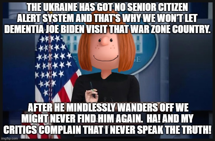 Credit where credit is due.  Jean Psaki finally speaks the truth. | THE UKRAINE HAS GOT NO SENIOR CITIZEN ALERT SYSTEM AND THAT'S WHY WE WON'T LET DEMENTIA JOE BIDEN VISIT THAT WAR ZONE COUNTRY. AFTER HE MINDLESSLY WANDERS OFF WE MIGHT NEVER FIND HIM AGAIN.  HA! AND MY CRITICS COMPLAIN THAT I NEVER SPEAK THE TRUTH! | image tagged in peppermint pissaki | made w/ Imgflip meme maker