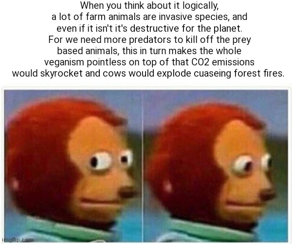 I started thinking about this when I came across a meme. It makes sense it just makes sense | When you think about it logically, a lot of farm animals are invasive species, and even if it isn't it's destructive for the planet. For we need more predators to kill off the prey based animals, this in turn makes the whole veganism pointless on top of that CO2 emissions would skyrocket and cows would explode cuaseing forest fires. | image tagged in memes,monkey puppet,facts,meat | made w/ Imgflip meme maker