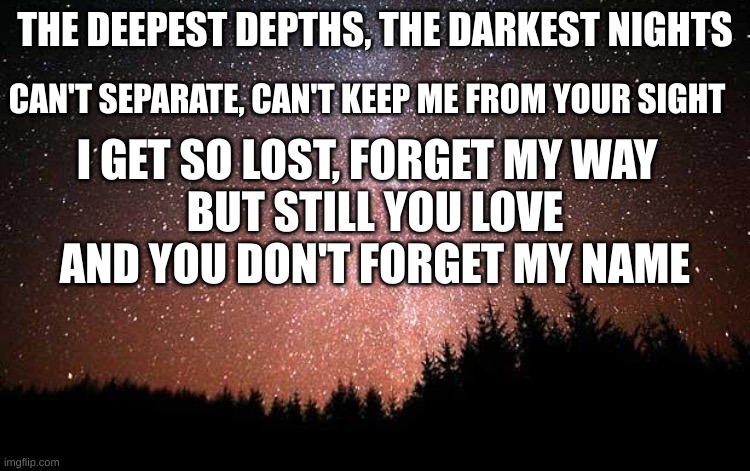 Night Sky | THE DEEPEST DEPTHS, THE DARKEST NIGHTS CAN'T SEPARATE, CAN'T KEEP ME FROM YOUR SIGHT I GET SO LOST, FORGET MY WAY BUT STILL YOU LOVE AND YOU | image tagged in night sky | made w/ Imgflip meme maker